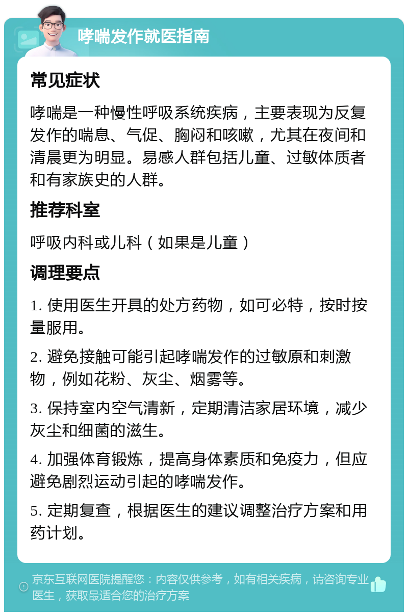 哮喘发作就医指南 常见症状 哮喘是一种慢性呼吸系统疾病，主要表现为反复发作的喘息、气促、胸闷和咳嗽，尤其在夜间和清晨更为明显。易感人群包括儿童、过敏体质者和有家族史的人群。 推荐科室 呼吸内科或儿科（如果是儿童） 调理要点 1. 使用医生开具的处方药物，如可必特，按时按量服用。 2. 避免接触可能引起哮喘发作的过敏原和刺激物，例如花粉、灰尘、烟雾等。 3. 保持室内空气清新，定期清洁家居环境，减少灰尘和细菌的滋生。 4. 加强体育锻炼，提高身体素质和免疫力，但应避免剧烈运动引起的哮喘发作。 5. 定期复查，根据医生的建议调整治疗方案和用药计划。