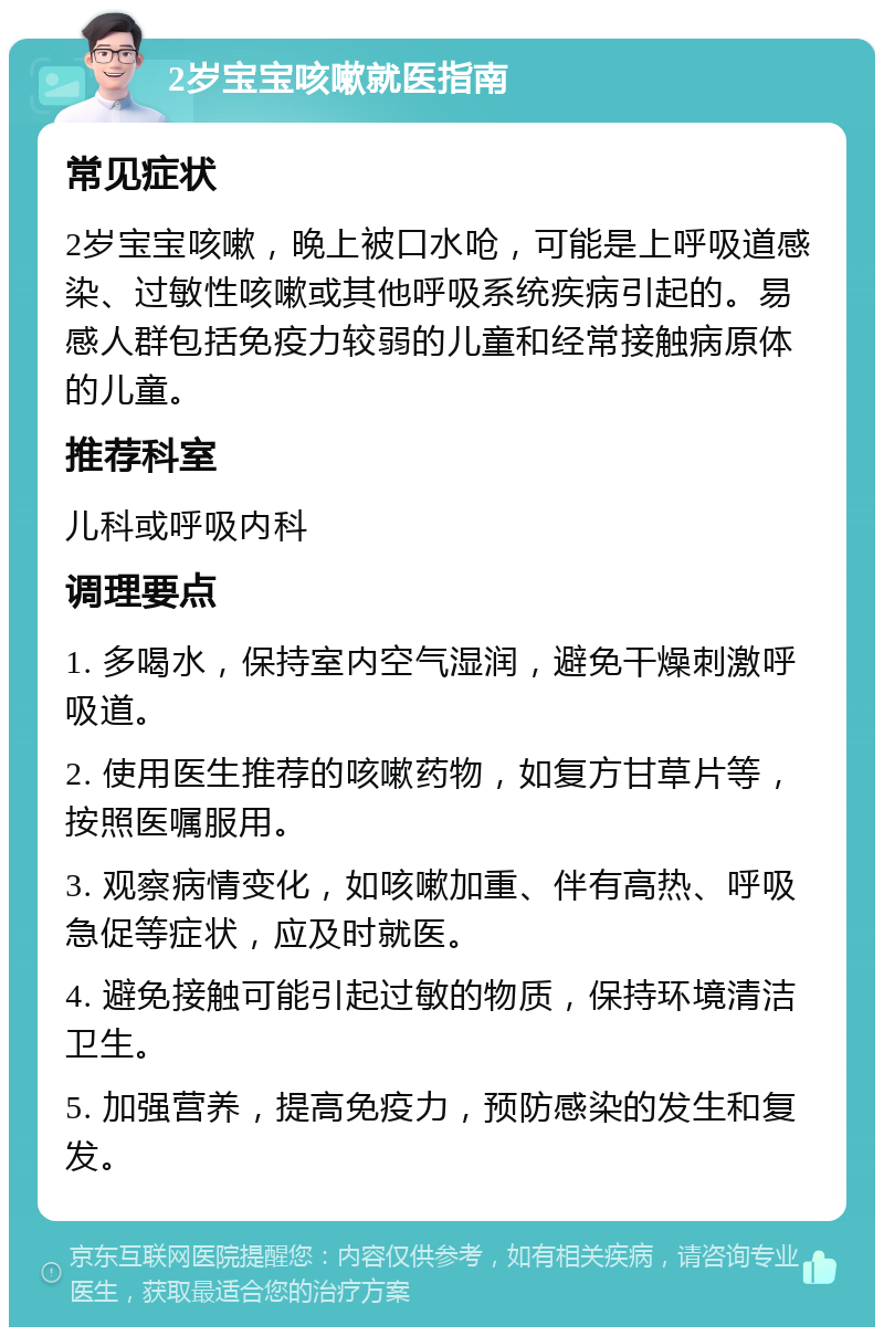 2岁宝宝咳嗽就医指南 常见症状 2岁宝宝咳嗽，晚上被口水呛，可能是上呼吸道感染、过敏性咳嗽或其他呼吸系统疾病引起的。易感人群包括免疫力较弱的儿童和经常接触病原体的儿童。 推荐科室 儿科或呼吸内科 调理要点 1. 多喝水，保持室内空气湿润，避免干燥刺激呼吸道。 2. 使用医生推荐的咳嗽药物，如复方甘草片等，按照医嘱服用。 3. 观察病情变化，如咳嗽加重、伴有高热、呼吸急促等症状，应及时就医。 4. 避免接触可能引起过敏的物质，保持环境清洁卫生。 5. 加强营养，提高免疫力，预防感染的发生和复发。