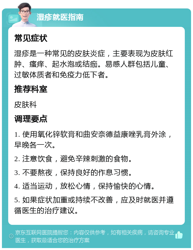 湿疹就医指南 常见症状 湿疹是一种常见的皮肤炎症，主要表现为皮肤红肿、瘙痒、起水泡或结痂。易感人群包括儿童、过敏体质者和免疫力低下者。 推荐科室 皮肤科 调理要点 1. 使用氧化锌软膏和曲安奈德益康唑乳膏外涂，早晚各一次。 2. 注意饮食，避免辛辣刺激的食物。 3. 不要熬夜，保持良好的作息习惯。 4. 适当运动，放松心情，保持愉快的心情。 5. 如果症状加重或持续不改善，应及时就医并遵循医生的治疗建议。