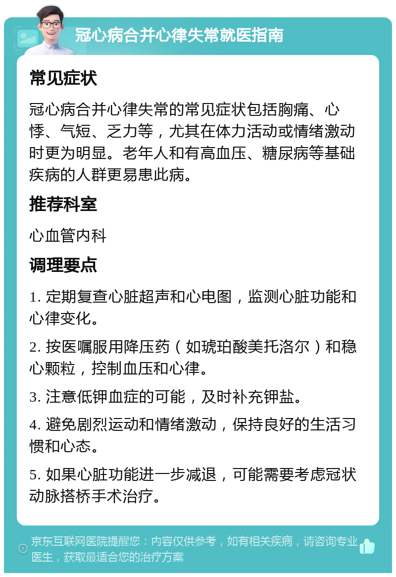 冠心病合并心律失常就医指南 常见症状 冠心病合并心律失常的常见症状包括胸痛、心悸、气短、乏力等，尤其在体力活动或情绪激动时更为明显。老年人和有高血压、糖尿病等基础疾病的人群更易患此病。 推荐科室 心血管内科 调理要点 1. 定期复查心脏超声和心电图，监测心脏功能和心律变化。 2. 按医嘱服用降压药（如琥珀酸美托洛尔）和稳心颗粒，控制血压和心律。 3. 注意低钾血症的可能，及时补充钾盐。 4. 避免剧烈运动和情绪激动，保持良好的生活习惯和心态。 5. 如果心脏功能进一步减退，可能需要考虑冠状动脉搭桥手术治疗。