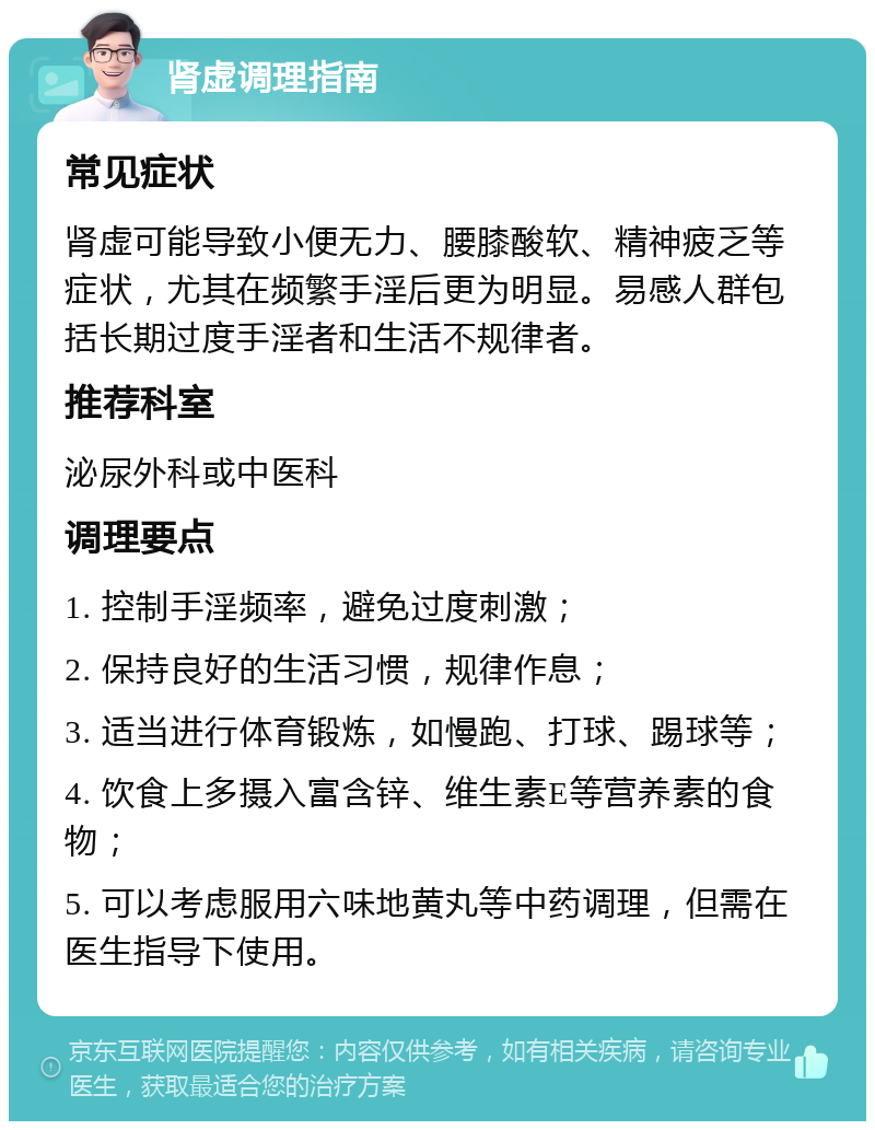 肾虚调理指南 常见症状 肾虚可能导致小便无力、腰膝酸软、精神疲乏等症状，尤其在频繁手淫后更为明显。易感人群包括长期过度手淫者和生活不规律者。 推荐科室 泌尿外科或中医科 调理要点 1. 控制手淫频率，避免过度刺激； 2. 保持良好的生活习惯，规律作息； 3. 适当进行体育锻炼，如慢跑、打球、踢球等； 4. 饮食上多摄入富含锌、维生素E等营养素的食物； 5. 可以考虑服用六味地黄丸等中药调理，但需在医生指导下使用。