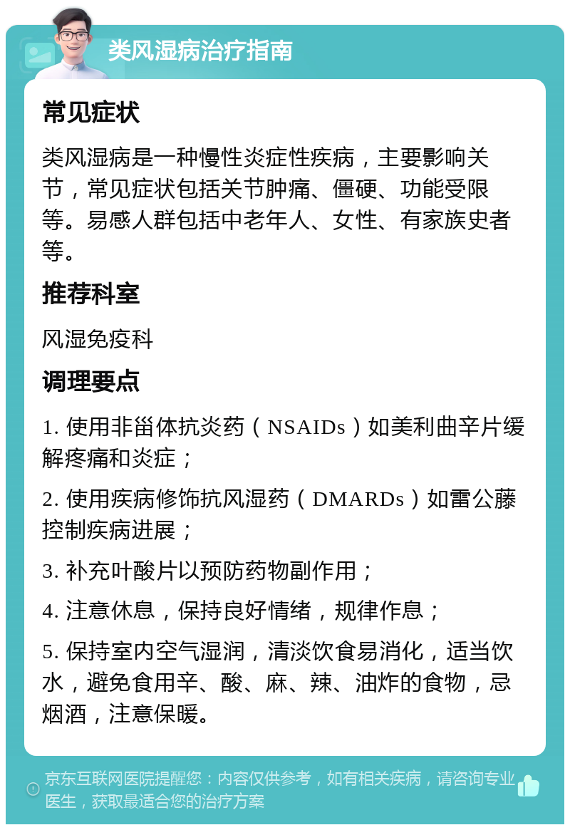 类风湿病治疗指南 常见症状 类风湿病是一种慢性炎症性疾病，主要影响关节，常见症状包括关节肿痛、僵硬、功能受限等。易感人群包括中老年人、女性、有家族史者等。 推荐科室 风湿免疫科 调理要点 1. 使用非甾体抗炎药（NSAIDs）如美利曲辛片缓解疼痛和炎症； 2. 使用疾病修饰抗风湿药（DMARDs）如雷公藤控制疾病进展； 3. 补充叶酸片以预防药物副作用； 4. 注意休息，保持良好情绪，规律作息； 5. 保持室内空气湿润，清淡饮食易消化，适当饮水，避免食用辛、酸、麻、辣、油炸的食物，忌烟酒，注意保暖。