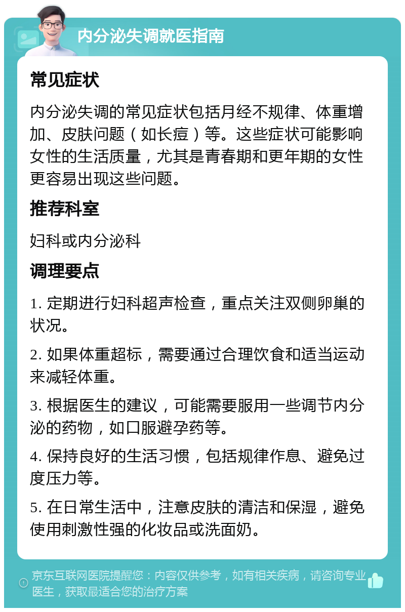 内分泌失调就医指南 常见症状 内分泌失调的常见症状包括月经不规律、体重增加、皮肤问题（如长痘）等。这些症状可能影响女性的生活质量，尤其是青春期和更年期的女性更容易出现这些问题。 推荐科室 妇科或内分泌科 调理要点 1. 定期进行妇科超声检查，重点关注双侧卵巢的状况。 2. 如果体重超标，需要通过合理饮食和适当运动来减轻体重。 3. 根据医生的建议，可能需要服用一些调节内分泌的药物，如口服避孕药等。 4. 保持良好的生活习惯，包括规律作息、避免过度压力等。 5. 在日常生活中，注意皮肤的清洁和保湿，避免使用刺激性强的化妆品或洗面奶。