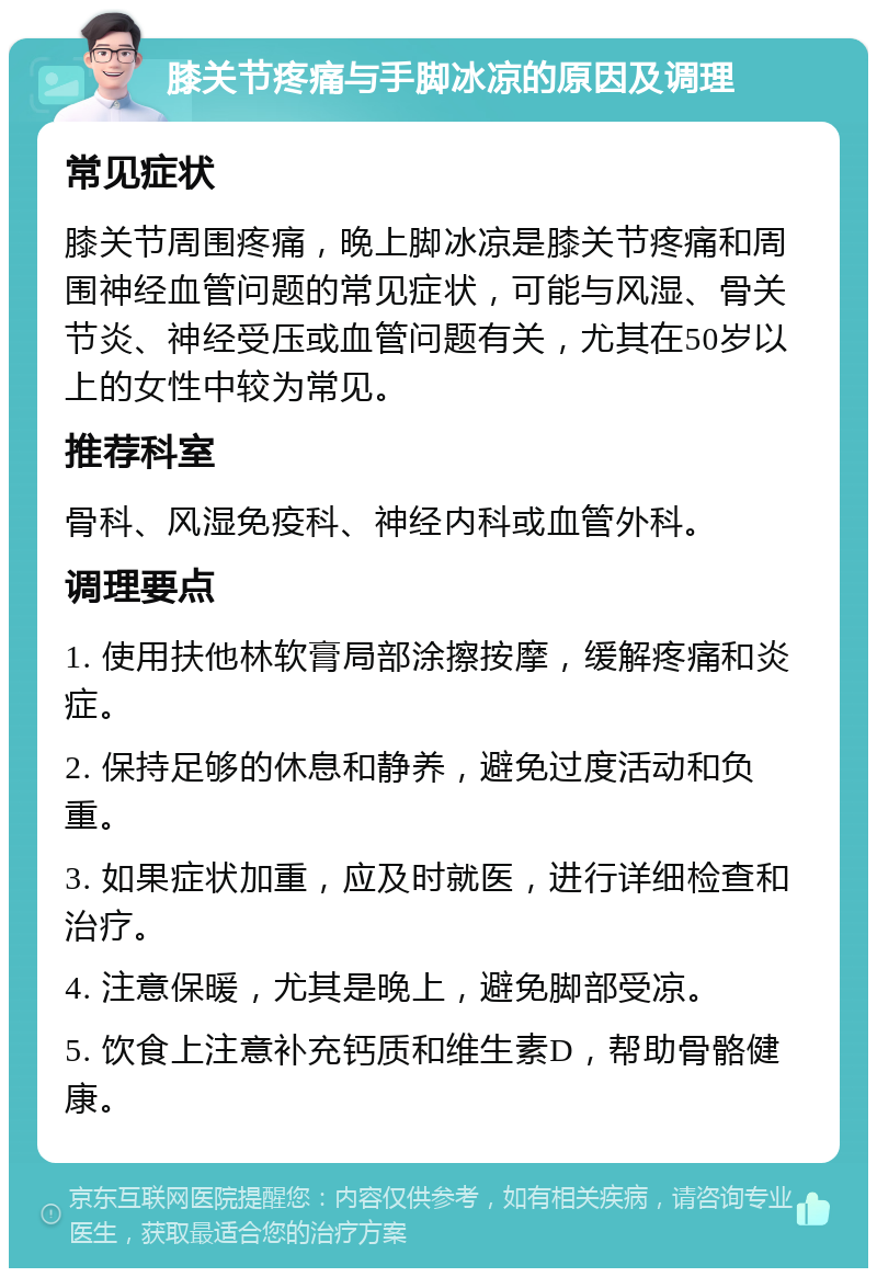 膝关节疼痛与手脚冰凉的原因及调理 常见症状 膝关节周围疼痛，晚上脚冰凉是膝关节疼痛和周围神经血管问题的常见症状，可能与风湿、骨关节炎、神经受压或血管问题有关，尤其在50岁以上的女性中较为常见。 推荐科室 骨科、风湿免疫科、神经内科或血管外科。 调理要点 1. 使用扶他林软膏局部涂擦按摩，缓解疼痛和炎症。 2. 保持足够的休息和静养，避免过度活动和负重。 3. 如果症状加重，应及时就医，进行详细检查和治疗。 4. 注意保暖，尤其是晚上，避免脚部受凉。 5. 饮食上注意补充钙质和维生素D，帮助骨骼健康。