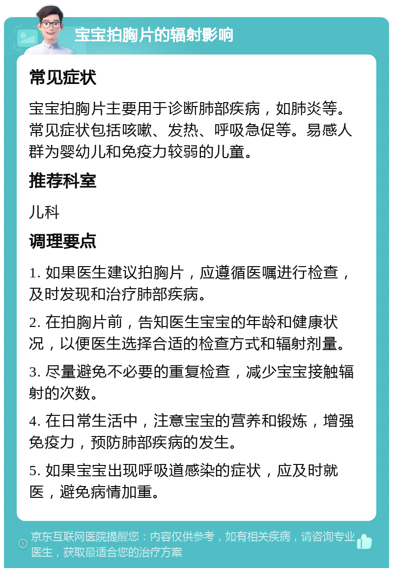 宝宝拍胸片的辐射影响 常见症状 宝宝拍胸片主要用于诊断肺部疾病，如肺炎等。常见症状包括咳嗽、发热、呼吸急促等。易感人群为婴幼儿和免疫力较弱的儿童。 推荐科室 儿科 调理要点 1. 如果医生建议拍胸片，应遵循医嘱进行检查，及时发现和治疗肺部疾病。 2. 在拍胸片前，告知医生宝宝的年龄和健康状况，以便医生选择合适的检查方式和辐射剂量。 3. 尽量避免不必要的重复检查，减少宝宝接触辐射的次数。 4. 在日常生活中，注意宝宝的营养和锻炼，增强免疫力，预防肺部疾病的发生。 5. 如果宝宝出现呼吸道感染的症状，应及时就医，避免病情加重。