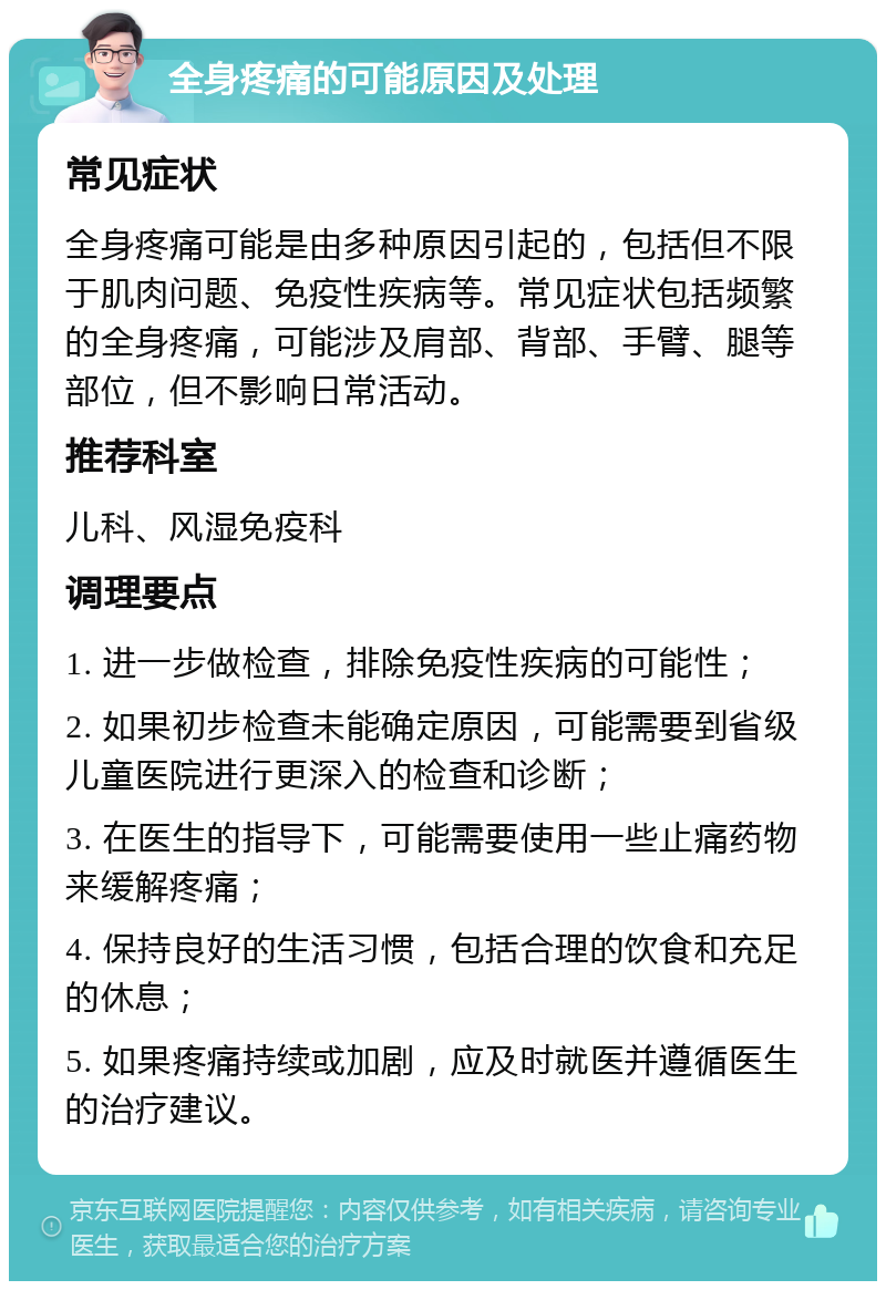 全身疼痛的可能原因及处理 常见症状 全身疼痛可能是由多种原因引起的，包括但不限于肌肉问题、免疫性疾病等。常见症状包括频繁的全身疼痛，可能涉及肩部、背部、手臂、腿等部位，但不影响日常活动。 推荐科室 儿科、风湿免疫科 调理要点 1. 进一步做检查，排除免疫性疾病的可能性； 2. 如果初步检查未能确定原因，可能需要到省级儿童医院进行更深入的检查和诊断； 3. 在医生的指导下，可能需要使用一些止痛药物来缓解疼痛； 4. 保持良好的生活习惯，包括合理的饮食和充足的休息； 5. 如果疼痛持续或加剧，应及时就医并遵循医生的治疗建议。