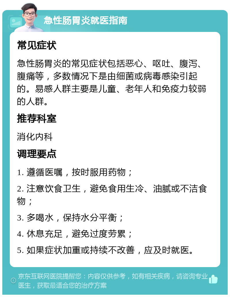 急性肠胃炎就医指南 常见症状 急性肠胃炎的常见症状包括恶心、呕吐、腹泻、腹痛等，多数情况下是由细菌或病毒感染引起的。易感人群主要是儿童、老年人和免疫力较弱的人群。 推荐科室 消化内科 调理要点 1. 遵循医嘱，按时服用药物； 2. 注意饮食卫生，避免食用生冷、油腻或不洁食物； 3. 多喝水，保持水分平衡； 4. 休息充足，避免过度劳累； 5. 如果症状加重或持续不改善，应及时就医。