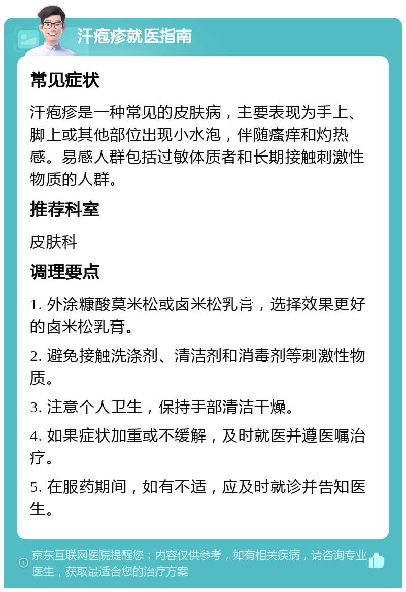 汗疱疹就医指南 常见症状 汗疱疹是一种常见的皮肤病，主要表现为手上、脚上或其他部位出现小水泡，伴随瘙痒和灼热感。易感人群包括过敏体质者和长期接触刺激性物质的人群。 推荐科室 皮肤科 调理要点 1. 外涂糠酸莫米松或卤米松乳膏，选择效果更好的卤米松乳膏。 2. 避免接触洗涤剂、清洁剂和消毒剂等刺激性物质。 3. 注意个人卫生，保持手部清洁干燥。 4. 如果症状加重或不缓解，及时就医并遵医嘱治疗。 5. 在服药期间，如有不适，应及时就诊并告知医生。