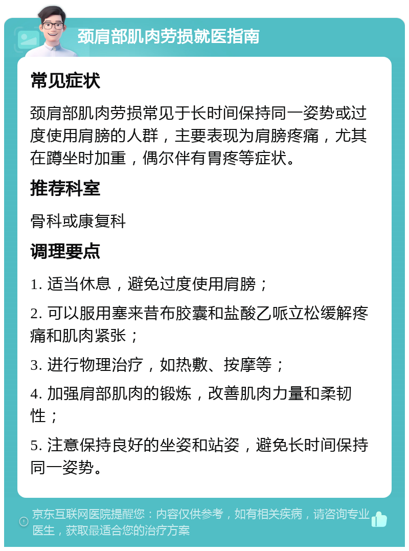 颈肩部肌肉劳损就医指南 常见症状 颈肩部肌肉劳损常见于长时间保持同一姿势或过度使用肩膀的人群，主要表现为肩膀疼痛，尤其在蹲坐时加重，偶尔伴有胃疼等症状。 推荐科室 骨科或康复科 调理要点 1. 适当休息，避免过度使用肩膀； 2. 可以服用塞来昔布胶囊和盐酸乙哌立松缓解疼痛和肌肉紧张； 3. 进行物理治疗，如热敷、按摩等； 4. 加强肩部肌肉的锻炼，改善肌肉力量和柔韧性； 5. 注意保持良好的坐姿和站姿，避免长时间保持同一姿势。