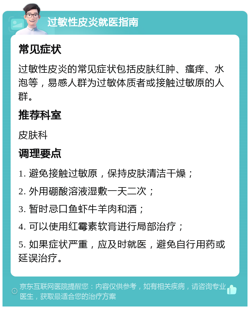 过敏性皮炎就医指南 常见症状 过敏性皮炎的常见症状包括皮肤红肿、瘙痒、水泡等，易感人群为过敏体质者或接触过敏原的人群。 推荐科室 皮肤科 调理要点 1. 避免接触过敏原，保持皮肤清洁干燥； 2. 外用硼酸溶液湿敷一天二次； 3. 暂时忌口鱼虾牛羊肉和酒； 4. 可以使用红霉素软膏进行局部治疗； 5. 如果症状严重，应及时就医，避免自行用药或延误治疗。