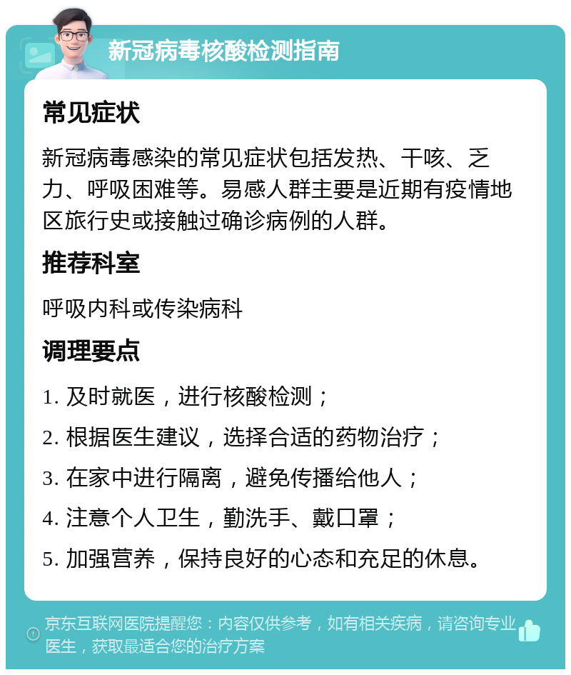 新冠病毒核酸检测指南 常见症状 新冠病毒感染的常见症状包括发热、干咳、乏力、呼吸困难等。易感人群主要是近期有疫情地区旅行史或接触过确诊病例的人群。 推荐科室 呼吸内科或传染病科 调理要点 1. 及时就医，进行核酸检测； 2. 根据医生建议，选择合适的药物治疗； 3. 在家中进行隔离，避免传播给他人； 4. 注意个人卫生，勤洗手、戴口罩； 5. 加强营养，保持良好的心态和充足的休息。