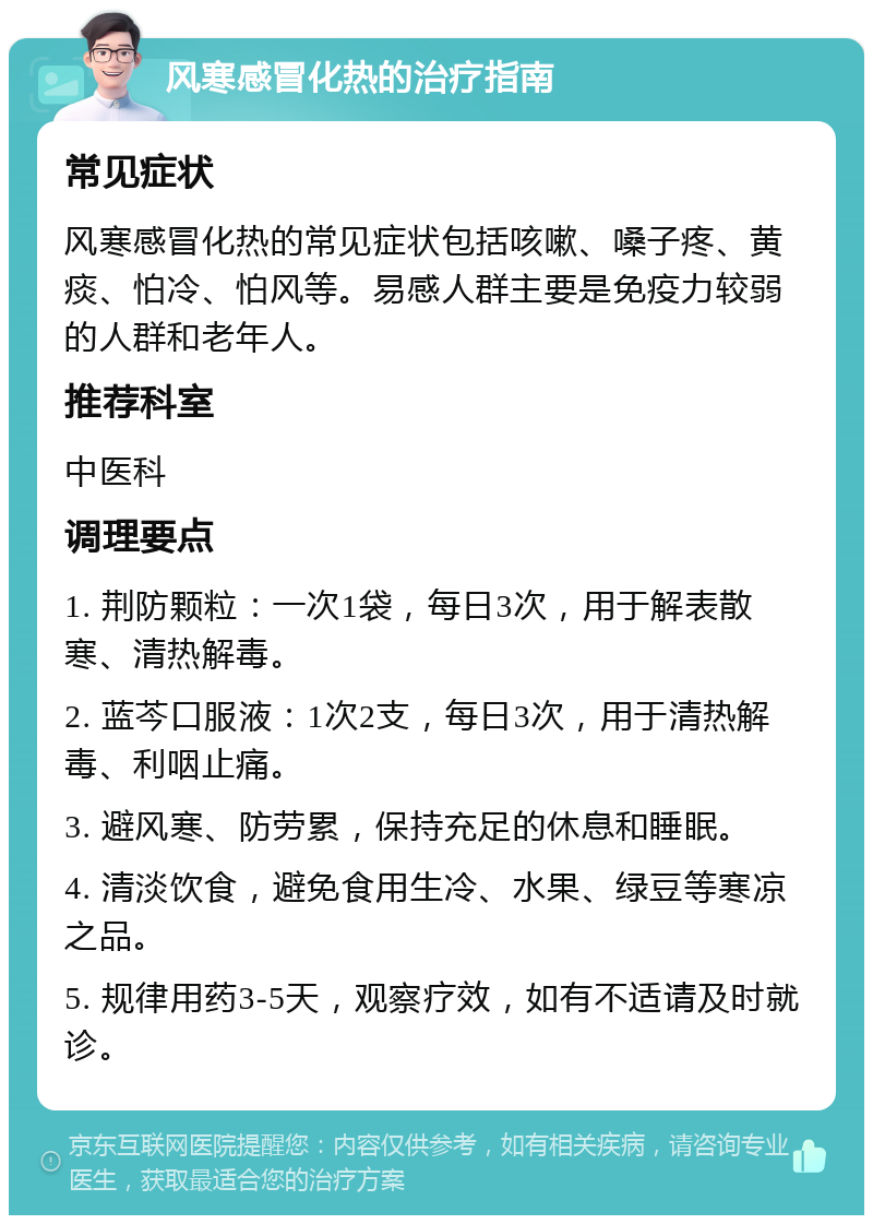 风寒感冒化热的治疗指南 常见症状 风寒感冒化热的常见症状包括咳嗽、嗓子疼、黄痰、怕冷、怕风等。易感人群主要是免疫力较弱的人群和老年人。 推荐科室 中医科 调理要点 1. 荆防颗粒：一次1袋，每日3次，用于解表散寒、清热解毒。 2. 蓝芩口服液：1次2支，每日3次，用于清热解毒、利咽止痛。 3. 避风寒、防劳累，保持充足的休息和睡眠。 4. 清淡饮食，避免食用生冷、水果、绿豆等寒凉之品。 5. 规律用药3-5天，观察疗效，如有不适请及时就诊。