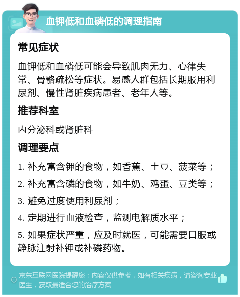 血钾低和血磷低的调理指南 常见症状 血钾低和血磷低可能会导致肌肉无力、心律失常、骨骼疏松等症状。易感人群包括长期服用利尿剂、慢性肾脏疾病患者、老年人等。 推荐科室 内分泌科或肾脏科 调理要点 1. 补充富含钾的食物，如香蕉、土豆、菠菜等； 2. 补充富含磷的食物，如牛奶、鸡蛋、豆类等； 3. 避免过度使用利尿剂； 4. 定期进行血液检查，监测电解质水平； 5. 如果症状严重，应及时就医，可能需要口服或静脉注射补钾或补磷药物。