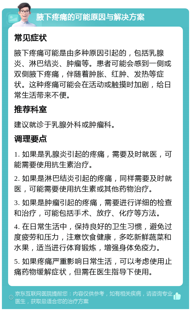 腋下疼痛的可能原因与解决方案 常见症状 腋下疼痛可能是由多种原因引起的，包括乳腺炎、淋巴结炎、肿瘤等。患者可能会感到一侧或双侧腋下疼痛，伴随着肿胀、红肿、发热等症状。这种疼痛可能会在活动或触摸时加剧，给日常生活带来不便。 推荐科室 建议就诊于乳腺外科或肿瘤科。 调理要点 1. 如果是乳腺炎引起的疼痛，需要及时就医，可能需要使用抗生素治疗。 2. 如果是淋巴结炎引起的疼痛，同样需要及时就医，可能需要使用抗生素或其他药物治疗。 3. 如果是肿瘤引起的疼痛，需要进行详细的检查和治疗，可能包括手术、放疗、化疗等方法。 4. 在日常生活中，保持良好的卫生习惯，避免过度疲劳和压力，注意饮食健康，多吃新鲜蔬菜和水果，适当进行体育锻炼，增强身体免疫力。 5. 如果疼痛严重影响日常生活，可以考虑使用止痛药物缓解症状，但需在医生指导下使用。