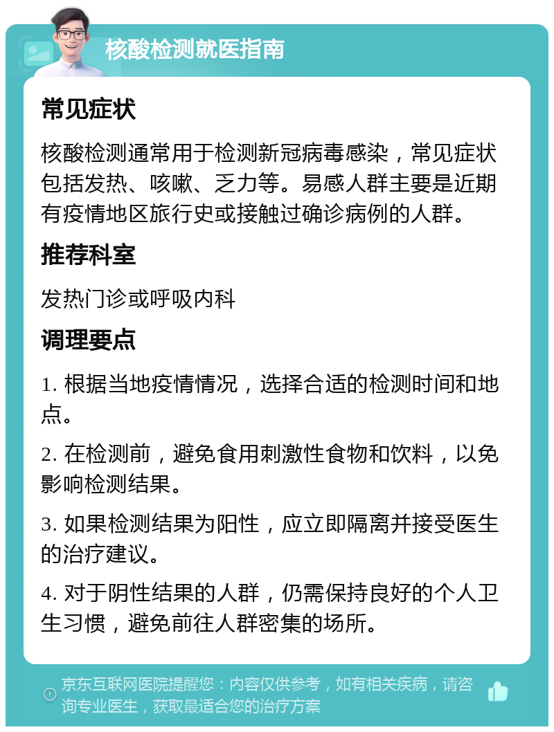 核酸检测就医指南 常见症状 核酸检测通常用于检测新冠病毒感染，常见症状包括发热、咳嗽、乏力等。易感人群主要是近期有疫情地区旅行史或接触过确诊病例的人群。 推荐科室 发热门诊或呼吸内科 调理要点 1. 根据当地疫情情况，选择合适的检测时间和地点。 2. 在检测前，避免食用刺激性食物和饮料，以免影响检测结果。 3. 如果检测结果为阳性，应立即隔离并接受医生的治疗建议。 4. 对于阴性结果的人群，仍需保持良好的个人卫生习惯，避免前往人群密集的场所。