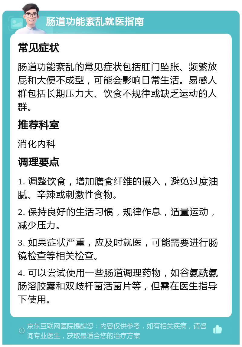 肠道功能紊乱就医指南 常见症状 肠道功能紊乱的常见症状包括肛门坠胀、频繁放屁和大便不成型，可能会影响日常生活。易感人群包括长期压力大、饮食不规律或缺乏运动的人群。 推荐科室 消化内科 调理要点 1. 调整饮食，增加膳食纤维的摄入，避免过度油腻、辛辣或刺激性食物。 2. 保持良好的生活习惯，规律作息，适量运动，减少压力。 3. 如果症状严重，应及时就医，可能需要进行肠镜检查等相关检查。 4. 可以尝试使用一些肠道调理药物，如谷氨酰氨肠溶胶囊和双歧杆菌活菌片等，但需在医生指导下使用。