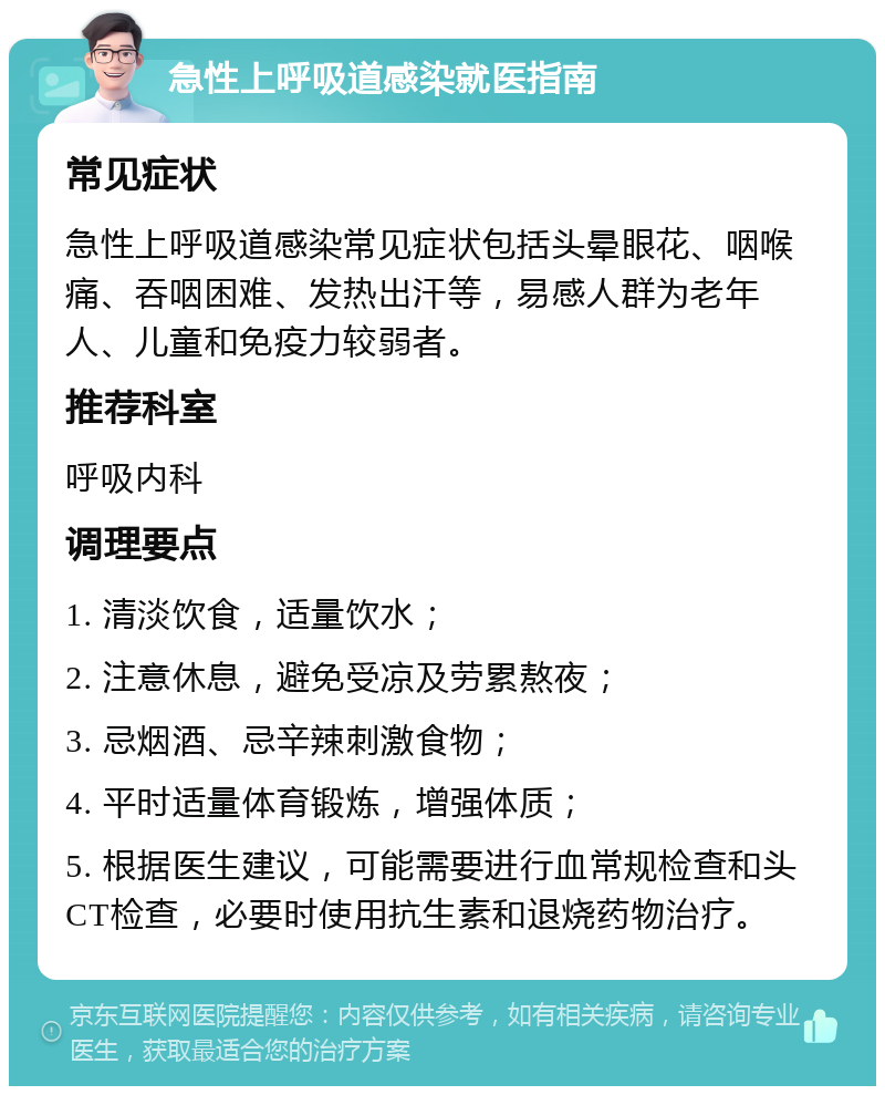 急性上呼吸道感染就医指南 常见症状 急性上呼吸道感染常见症状包括头晕眼花、咽喉痛、吞咽困难、发热出汗等，易感人群为老年人、儿童和免疫力较弱者。 推荐科室 呼吸内科 调理要点 1. 清淡饮食，适量饮水； 2. 注意休息，避免受凉及劳累熬夜； 3. 忌烟酒、忌辛辣刺激食物； 4. 平时适量体育锻炼，增强体质； 5. 根据医生建议，可能需要进行血常规检查和头CT检查，必要时使用抗生素和退烧药物治疗。