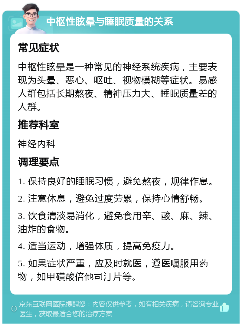 中枢性眩晕与睡眠质量的关系 常见症状 中枢性眩晕是一种常见的神经系统疾病，主要表现为头晕、恶心、呕吐、视物模糊等症状。易感人群包括长期熬夜、精神压力大、睡眠质量差的人群。 推荐科室 神经内科 调理要点 1. 保持良好的睡眠习惯，避免熬夜，规律作息。 2. 注意休息，避免过度劳累，保持心情舒畅。 3. 饮食清淡易消化，避免食用辛、酸、麻、辣、油炸的食物。 4. 适当运动，增强体质，提高免疫力。 5. 如果症状严重，应及时就医，遵医嘱服用药物，如甲磺酸倍他司汀片等。