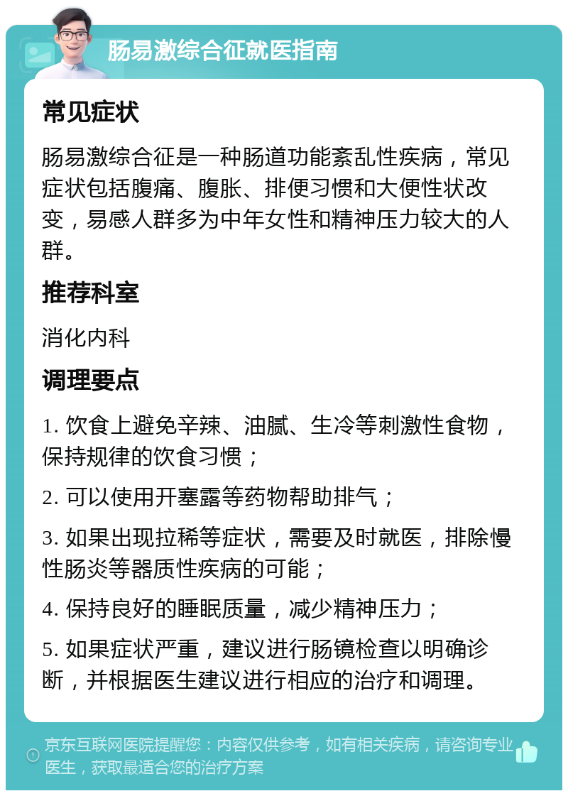 肠易激综合征就医指南 常见症状 肠易激综合征是一种肠道功能紊乱性疾病，常见症状包括腹痛、腹胀、排便习惯和大便性状改变，易感人群多为中年女性和精神压力较大的人群。 推荐科室 消化内科 调理要点 1. 饮食上避免辛辣、油腻、生冷等刺激性食物，保持规律的饮食习惯； 2. 可以使用开塞露等药物帮助排气； 3. 如果出现拉稀等症状，需要及时就医，排除慢性肠炎等器质性疾病的可能； 4. 保持良好的睡眠质量，减少精神压力； 5. 如果症状严重，建议进行肠镜检查以明确诊断，并根据医生建议进行相应的治疗和调理。