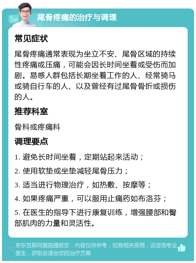 尾骨疼痛的治疗与调理 常见症状 尾骨疼痛通常表现为坐立不安、尾骨区域的持续性疼痛或压痛，可能会因长时间坐着或受伤而加剧。易感人群包括长期坐着工作的人、经常骑马或骑自行车的人、以及曾经有过尾骨骨折或损伤的人。 推荐科室 骨科或疼痛科 调理要点 1. 避免长时间坐着，定期站起来活动； 2. 使用软垫或坐垫减轻尾骨压力； 3. 适当进行物理治疗，如热敷、按摩等； 4. 如果疼痛严重，可以服用止痛药如布洛芬； 5. 在医生的指导下进行康复训练，增强腰部和臀部肌肉的力量和灵活性。