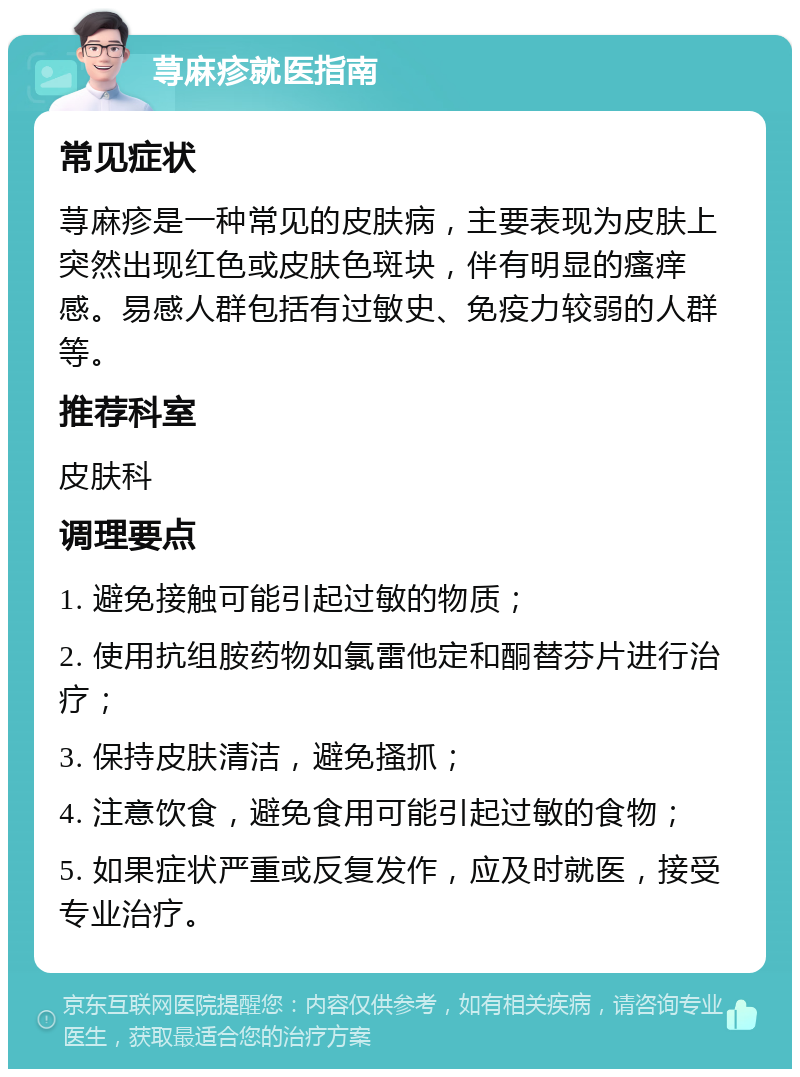 荨麻疹就医指南 常见症状 荨麻疹是一种常见的皮肤病，主要表现为皮肤上突然出现红色或皮肤色斑块，伴有明显的瘙痒感。易感人群包括有过敏史、免疫力较弱的人群等。 推荐科室 皮肤科 调理要点 1. 避免接触可能引起过敏的物质； 2. 使用抗组胺药物如氯雷他定和酮替芬片进行治疗； 3. 保持皮肤清洁，避免搔抓； 4. 注意饮食，避免食用可能引起过敏的食物； 5. 如果症状严重或反复发作，应及时就医，接受专业治疗。