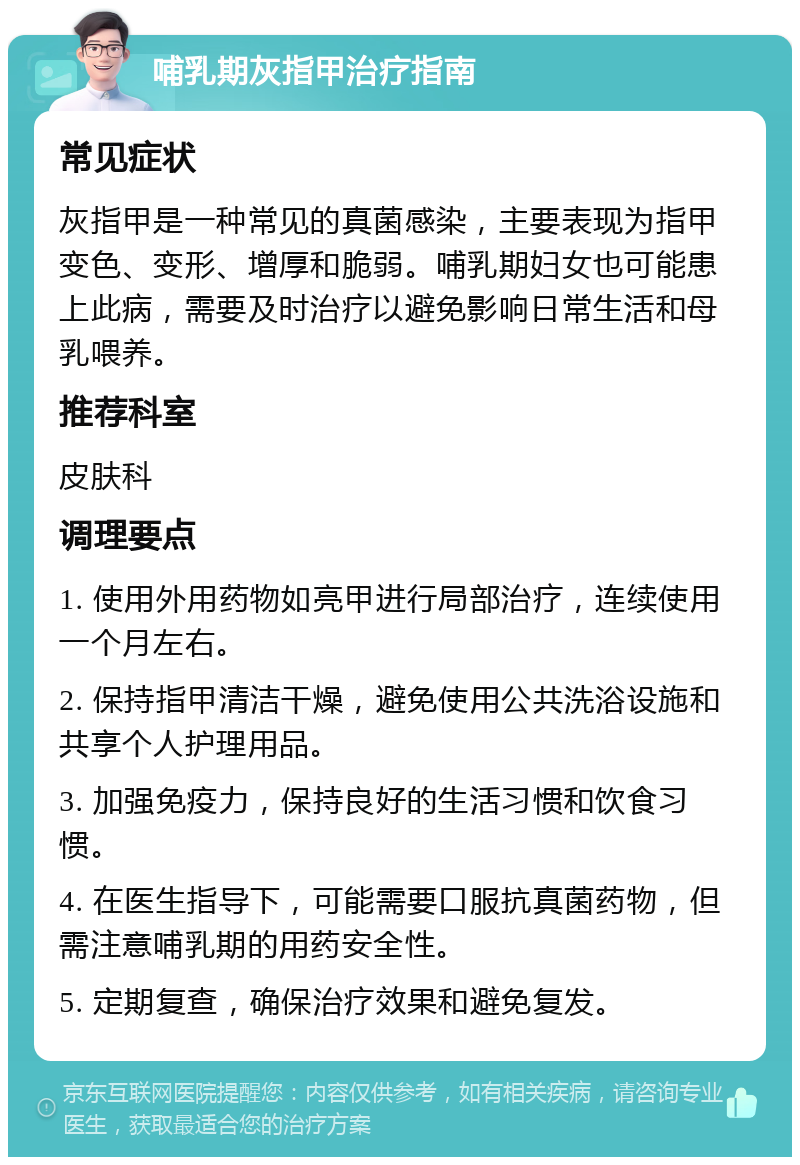 哺乳期灰指甲治疗指南 常见症状 灰指甲是一种常见的真菌感染，主要表现为指甲变色、变形、增厚和脆弱。哺乳期妇女也可能患上此病，需要及时治疗以避免影响日常生活和母乳喂养。 推荐科室 皮肤科 调理要点 1. 使用外用药物如亮甲进行局部治疗，连续使用一个月左右。 2. 保持指甲清洁干燥，避免使用公共洗浴设施和共享个人护理用品。 3. 加强免疫力，保持良好的生活习惯和饮食习惯。 4. 在医生指导下，可能需要口服抗真菌药物，但需注意哺乳期的用药安全性。 5. 定期复查，确保治疗效果和避免复发。