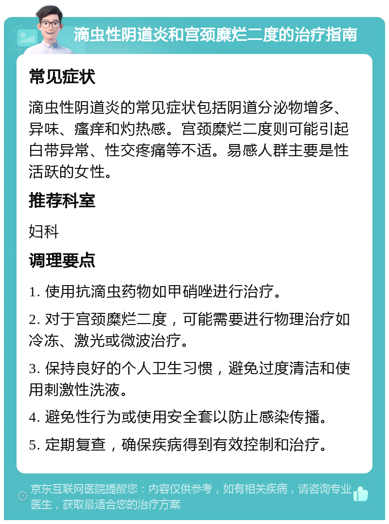 滴虫性阴道炎和宫颈糜烂二度的治疗指南 常见症状 滴虫性阴道炎的常见症状包括阴道分泌物增多、异味、瘙痒和灼热感。宫颈糜烂二度则可能引起白带异常、性交疼痛等不适。易感人群主要是性活跃的女性。 推荐科室 妇科 调理要点 1. 使用抗滴虫药物如甲硝唑进行治疗。 2. 对于宫颈糜烂二度，可能需要进行物理治疗如冷冻、激光或微波治疗。 3. 保持良好的个人卫生习惯，避免过度清洁和使用刺激性洗液。 4. 避免性行为或使用安全套以防止感染传播。 5. 定期复查，确保疾病得到有效控制和治疗。