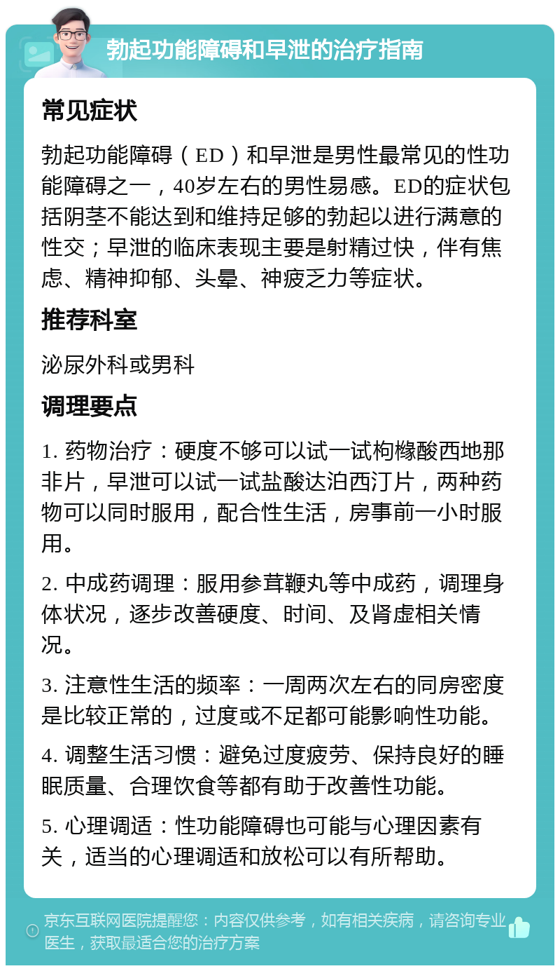 勃起功能障碍和早泄的治疗指南 常见症状 勃起功能障碍（ED）和早泄是男性最常见的性功能障碍之一，40岁左右的男性易感。ED的症状包括阴茎不能达到和维持足够的勃起以进行满意的性交；早泄的临床表现主要是射精过快，伴有焦虑、精神抑郁、头晕、神疲乏力等症状。 推荐科室 泌尿外科或男科 调理要点 1. 药物治疗：硬度不够可以试一试枸橼酸西地那非片，早泄可以试一试盐酸达泊西汀片，两种药物可以同时服用，配合性生活，房事前一小时服用。 2. 中成药调理：服用参茸鞭丸等中成药，调理身体状况，逐步改善硬度、时间、及肾虚相关情况。 3. 注意性生活的频率：一周两次左右的同房密度是比较正常的，过度或不足都可能影响性功能。 4. 调整生活习惯：避免过度疲劳、保持良好的睡眠质量、合理饮食等都有助于改善性功能。 5. 心理调适：性功能障碍也可能与心理因素有关，适当的心理调适和放松可以有所帮助。