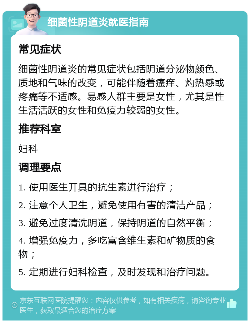 细菌性阴道炎就医指南 常见症状 细菌性阴道炎的常见症状包括阴道分泌物颜色、质地和气味的改变，可能伴随着瘙痒、灼热感或疼痛等不适感。易感人群主要是女性，尤其是性生活活跃的女性和免疫力较弱的女性。 推荐科室 妇科 调理要点 1. 使用医生开具的抗生素进行治疗； 2. 注意个人卫生，避免使用有害的清洁产品； 3. 避免过度清洗阴道，保持阴道的自然平衡； 4. 增强免疫力，多吃富含维生素和矿物质的食物； 5. 定期进行妇科检查，及时发现和治疗问题。