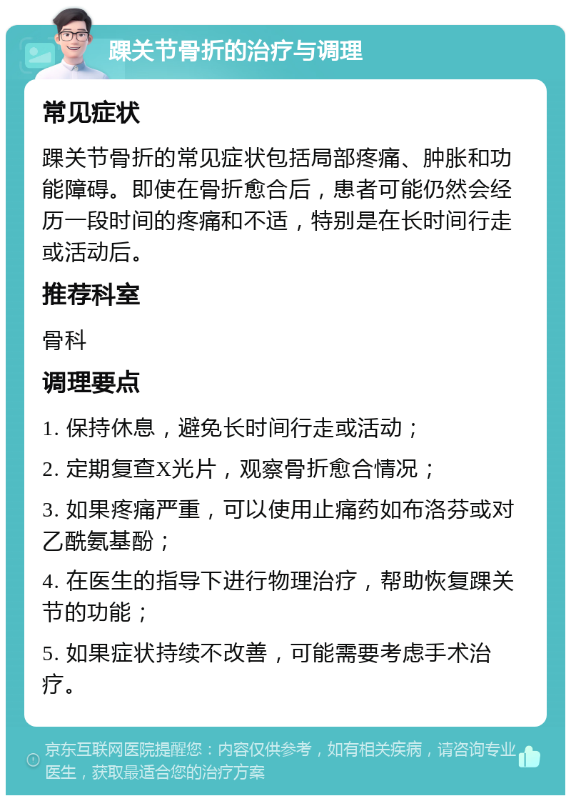 踝关节骨折的治疗与调理 常见症状 踝关节骨折的常见症状包括局部疼痛、肿胀和功能障碍。即使在骨折愈合后，患者可能仍然会经历一段时间的疼痛和不适，特别是在长时间行走或活动后。 推荐科室 骨科 调理要点 1. 保持休息，避免长时间行走或活动； 2. 定期复查X光片，观察骨折愈合情况； 3. 如果疼痛严重，可以使用止痛药如布洛芬或对乙酰氨基酚； 4. 在医生的指导下进行物理治疗，帮助恢复踝关节的功能； 5. 如果症状持续不改善，可能需要考虑手术治疗。