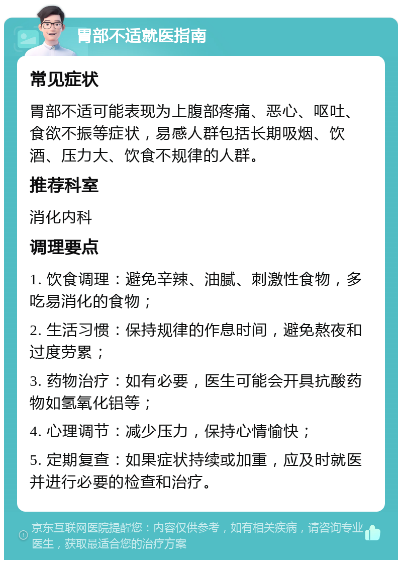 胃部不适就医指南 常见症状 胃部不适可能表现为上腹部疼痛、恶心、呕吐、食欲不振等症状，易感人群包括长期吸烟、饮酒、压力大、饮食不规律的人群。 推荐科室 消化内科 调理要点 1. 饮食调理：避免辛辣、油腻、刺激性食物，多吃易消化的食物； 2. 生活习惯：保持规律的作息时间，避免熬夜和过度劳累； 3. 药物治疗：如有必要，医生可能会开具抗酸药物如氢氧化铝等； 4. 心理调节：减少压力，保持心情愉快； 5. 定期复查：如果症状持续或加重，应及时就医并进行必要的检查和治疗。