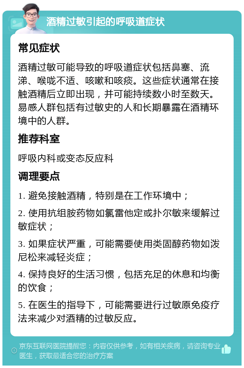 酒精过敏引起的呼吸道症状 常见症状 酒精过敏可能导致的呼吸道症状包括鼻塞、流涕、喉咙不适、咳嗽和咳痰。这些症状通常在接触酒精后立即出现，并可能持续数小时至数天。易感人群包括有过敏史的人和长期暴露在酒精环境中的人群。 推荐科室 呼吸内科或变态反应科 调理要点 1. 避免接触酒精，特别是在工作环境中； 2. 使用抗组胺药物如氯雷他定或扑尔敏来缓解过敏症状； 3. 如果症状严重，可能需要使用类固醇药物如泼尼松来减轻炎症； 4. 保持良好的生活习惯，包括充足的休息和均衡的饮食； 5. 在医生的指导下，可能需要进行过敏原免疫疗法来减少对酒精的过敏反应。