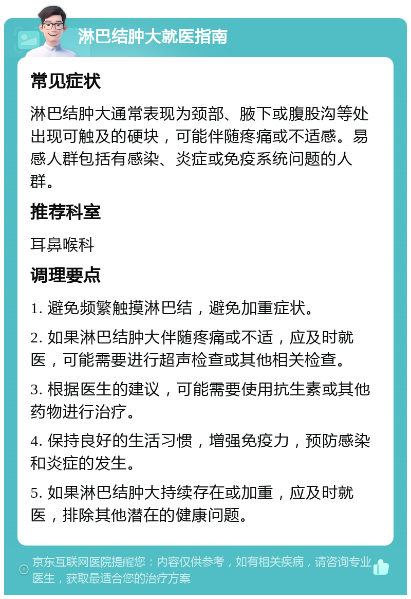 淋巴结肿大就医指南 常见症状 淋巴结肿大通常表现为颈部、腋下或腹股沟等处出现可触及的硬块，可能伴随疼痛或不适感。易感人群包括有感染、炎症或免疫系统问题的人群。 推荐科室 耳鼻喉科 调理要点 1. 避免频繁触摸淋巴结，避免加重症状。 2. 如果淋巴结肿大伴随疼痛或不适，应及时就医，可能需要进行超声检查或其他相关检查。 3. 根据医生的建议，可能需要使用抗生素或其他药物进行治疗。 4. 保持良好的生活习惯，增强免疫力，预防感染和炎症的发生。 5. 如果淋巴结肿大持续存在或加重，应及时就医，排除其他潜在的健康问题。