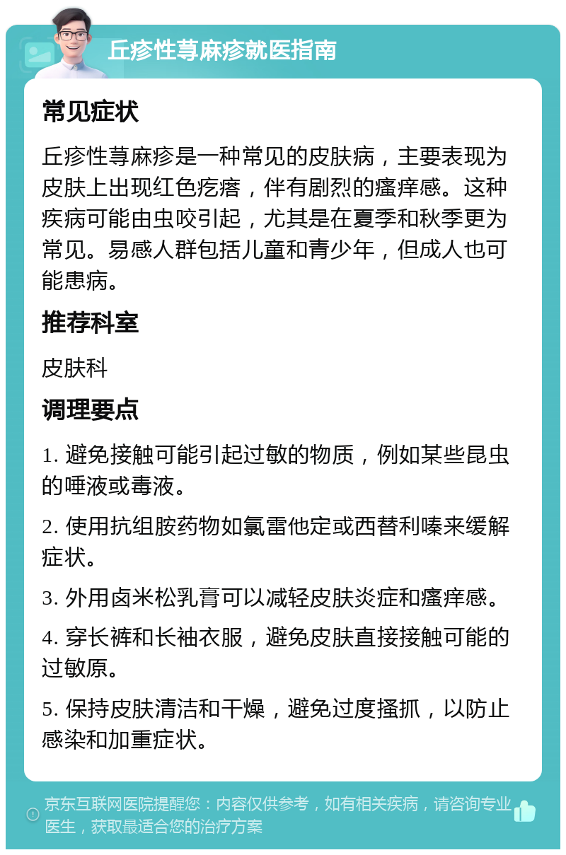 丘疹性荨麻疹就医指南 常见症状 丘疹性荨麻疹是一种常见的皮肤病，主要表现为皮肤上出现红色疙瘩，伴有剧烈的瘙痒感。这种疾病可能由虫咬引起，尤其是在夏季和秋季更为常见。易感人群包括儿童和青少年，但成人也可能患病。 推荐科室 皮肤科 调理要点 1. 避免接触可能引起过敏的物质，例如某些昆虫的唾液或毒液。 2. 使用抗组胺药物如氯雷他定或西替利嗪来缓解症状。 3. 外用卤米松乳膏可以减轻皮肤炎症和瘙痒感。 4. 穿长裤和长袖衣服，避免皮肤直接接触可能的过敏原。 5. 保持皮肤清洁和干燥，避免过度搔抓，以防止感染和加重症状。