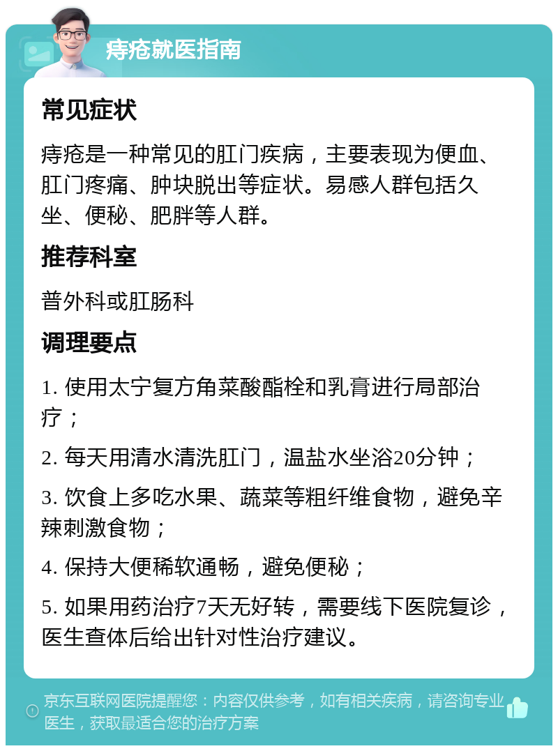 痔疮就医指南 常见症状 痔疮是一种常见的肛门疾病，主要表现为便血、肛门疼痛、肿块脱出等症状。易感人群包括久坐、便秘、肥胖等人群。 推荐科室 普外科或肛肠科 调理要点 1. 使用太宁复方角菜酸酯栓和乳膏进行局部治疗； 2. 每天用清水清洗肛门，温盐水坐浴20分钟； 3. 饮食上多吃水果、蔬菜等粗纤维食物，避免辛辣刺激食物； 4. 保持大便稀软通畅，避免便秘； 5. 如果用药治疗7天无好转，需要线下医院复诊，医生查体后给出针对性治疗建议。