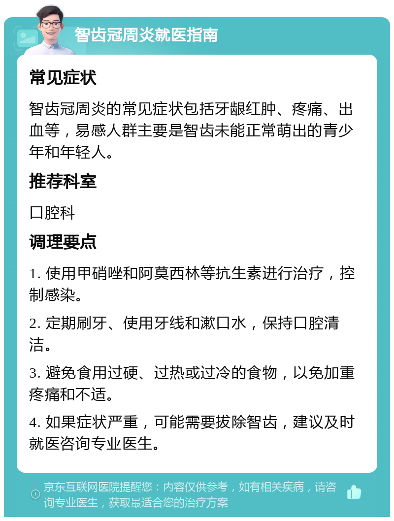 智齿冠周炎就医指南 常见症状 智齿冠周炎的常见症状包括牙龈红肿、疼痛、出血等，易感人群主要是智齿未能正常萌出的青少年和年轻人。 推荐科室 口腔科 调理要点 1. 使用甲硝唑和阿莫西林等抗生素进行治疗，控制感染。 2. 定期刷牙、使用牙线和漱口水，保持口腔清洁。 3. 避免食用过硬、过热或过冷的食物，以免加重疼痛和不适。 4. 如果症状严重，可能需要拔除智齿，建议及时就医咨询专业医生。