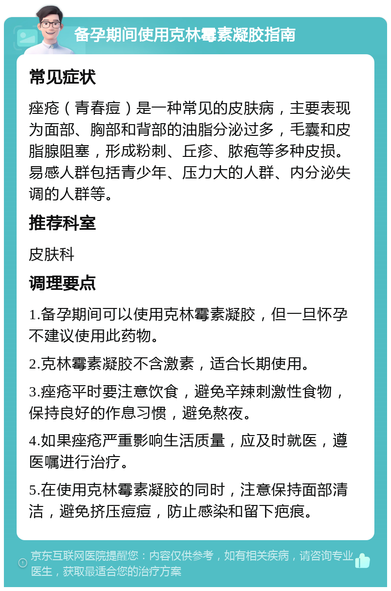 备孕期间使用克林霉素凝胶指南 常见症状 痤疮（青春痘）是一种常见的皮肤病，主要表现为面部、胸部和背部的油脂分泌过多，毛囊和皮脂腺阻塞，形成粉刺、丘疹、脓疱等多种皮损。易感人群包括青少年、压力大的人群、内分泌失调的人群等。 推荐科室 皮肤科 调理要点 1.备孕期间可以使用克林霉素凝胶，但一旦怀孕不建议使用此药物。 2.克林霉素凝胶不含激素，适合长期使用。 3.痤疮平时要注意饮食，避免辛辣刺激性食物，保持良好的作息习惯，避免熬夜。 4.如果痤疮严重影响生活质量，应及时就医，遵医嘱进行治疗。 5.在使用克林霉素凝胶的同时，注意保持面部清洁，避免挤压痘痘，防止感染和留下疤痕。