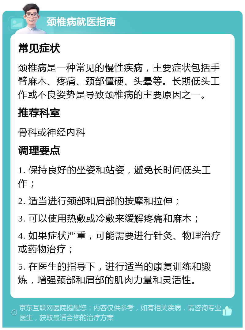 颈椎病就医指南 常见症状 颈椎病是一种常见的慢性疾病，主要症状包括手臂麻木、疼痛、颈部僵硬、头晕等。长期低头工作或不良姿势是导致颈椎病的主要原因之一。 推荐科室 骨科或神经内科 调理要点 1. 保持良好的坐姿和站姿，避免长时间低头工作； 2. 适当进行颈部和肩部的按摩和拉伸； 3. 可以使用热敷或冷敷来缓解疼痛和麻木； 4. 如果症状严重，可能需要进行针灸、物理治疗或药物治疗； 5. 在医生的指导下，进行适当的康复训练和锻炼，增强颈部和肩部的肌肉力量和灵活性。