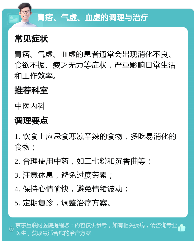 胃痞、气虚、血虚的调理与治疗 常见症状 胃痞、气虚、血虚的患者通常会出现消化不良、食欲不振、疲乏无力等症状，严重影响日常生活和工作效率。 推荐科室 中医内科 调理要点 1. 饮食上应忌食寒凉辛辣的食物，多吃易消化的食物； 2. 合理使用中药，如三七粉和沉香曲等； 3. 注意休息，避免过度劳累； 4. 保持心情愉快，避免情绪波动； 5. 定期复诊，调整治疗方案。