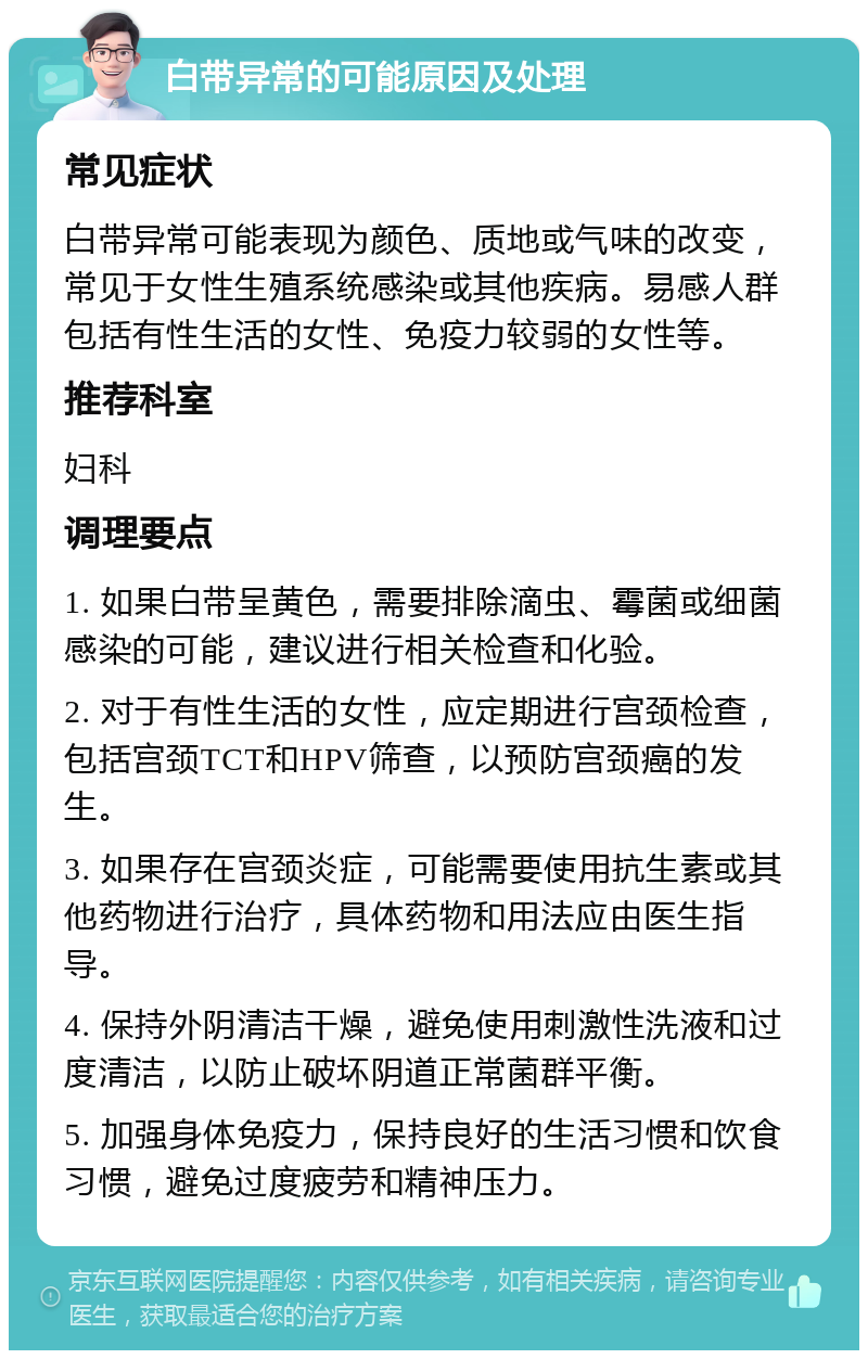 白带异常的可能原因及处理 常见症状 白带异常可能表现为颜色、质地或气味的改变，常见于女性生殖系统感染或其他疾病。易感人群包括有性生活的女性、免疫力较弱的女性等。 推荐科室 妇科 调理要点 1. 如果白带呈黄色，需要排除滴虫、霉菌或细菌感染的可能，建议进行相关检查和化验。 2. 对于有性生活的女性，应定期进行宫颈检查，包括宫颈TCT和HPV筛查，以预防宫颈癌的发生。 3. 如果存在宫颈炎症，可能需要使用抗生素或其他药物进行治疗，具体药物和用法应由医生指导。 4. 保持外阴清洁干燥，避免使用刺激性洗液和过度清洁，以防止破坏阴道正常菌群平衡。 5. 加强身体免疫力，保持良好的生活习惯和饮食习惯，避免过度疲劳和精神压力。