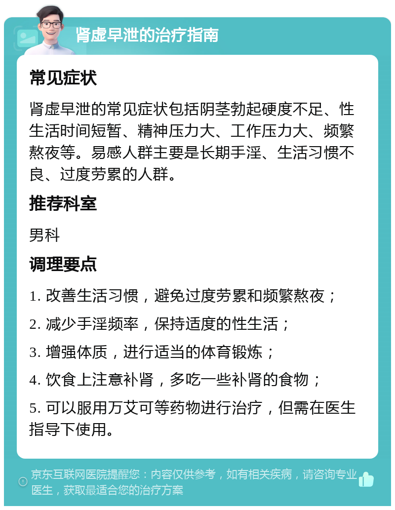 肾虚早泄的治疗指南 常见症状 肾虚早泄的常见症状包括阴茎勃起硬度不足、性生活时间短暂、精神压力大、工作压力大、频繁熬夜等。易感人群主要是长期手淫、生活习惯不良、过度劳累的人群。 推荐科室 男科 调理要点 1. 改善生活习惯，避免过度劳累和频繁熬夜； 2. 减少手淫频率，保持适度的性生活； 3. 增强体质，进行适当的体育锻炼； 4. 饮食上注意补肾，多吃一些补肾的食物； 5. 可以服用万艾可等药物进行治疗，但需在医生指导下使用。