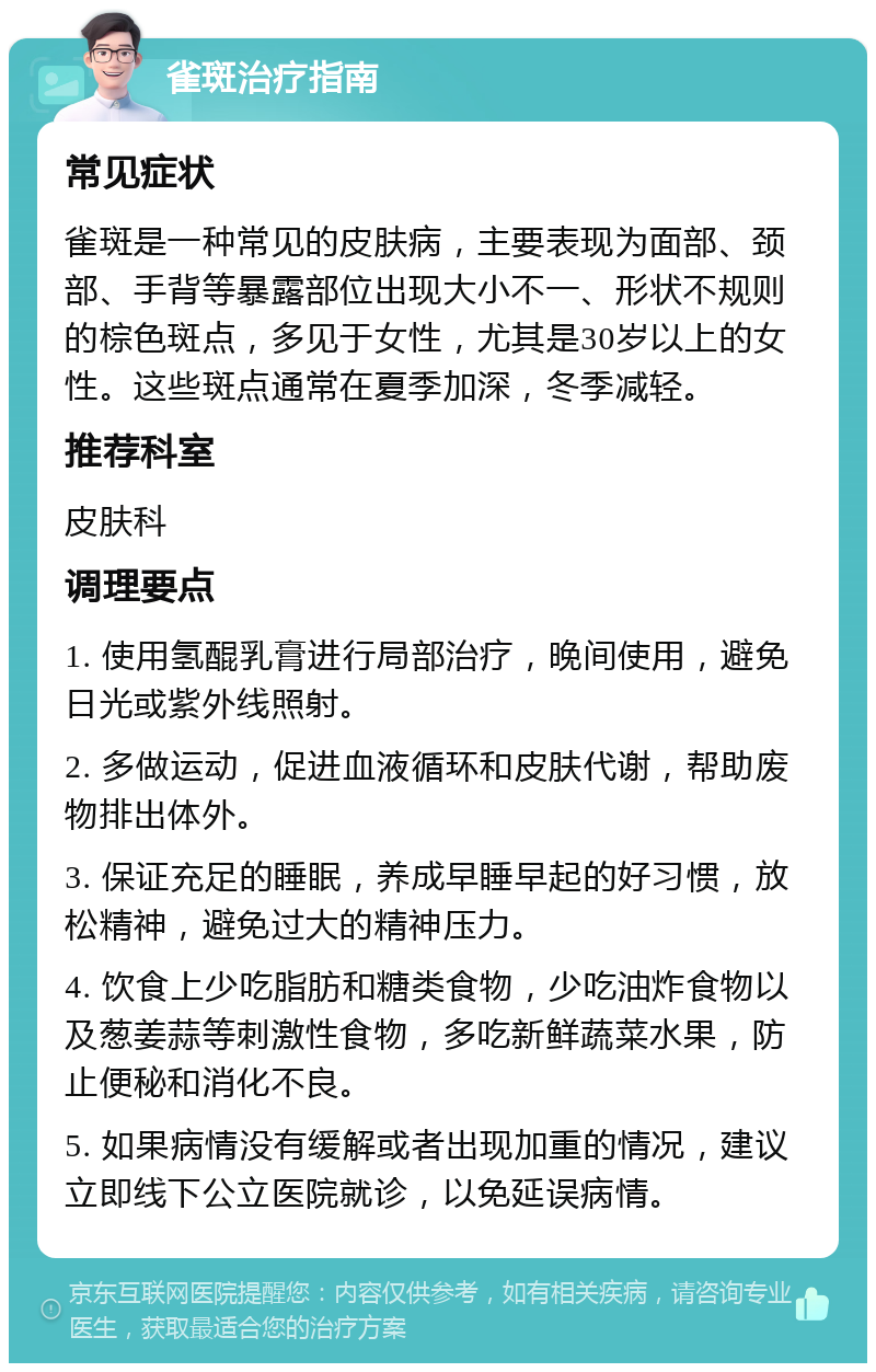 雀斑治疗指南 常见症状 雀斑是一种常见的皮肤病，主要表现为面部、颈部、手背等暴露部位出现大小不一、形状不规则的棕色斑点，多见于女性，尤其是30岁以上的女性。这些斑点通常在夏季加深，冬季减轻。 推荐科室 皮肤科 调理要点 1. 使用氢醌乳膏进行局部治疗，晚间使用，避免日光或紫外线照射。 2. 多做运动，促进血液循环和皮肤代谢，帮助废物排出体外。 3. 保证充足的睡眠，养成早睡早起的好习惯，放松精神，避免过大的精神压力。 4. 饮食上少吃脂肪和糖类食物，少吃油炸食物以及葱姜蒜等刺激性食物，多吃新鲜蔬菜水果，防止便秘和消化不良。 5. 如果病情没有缓解或者出现加重的情况，建议立即线下公立医院就诊，以免延误病情。