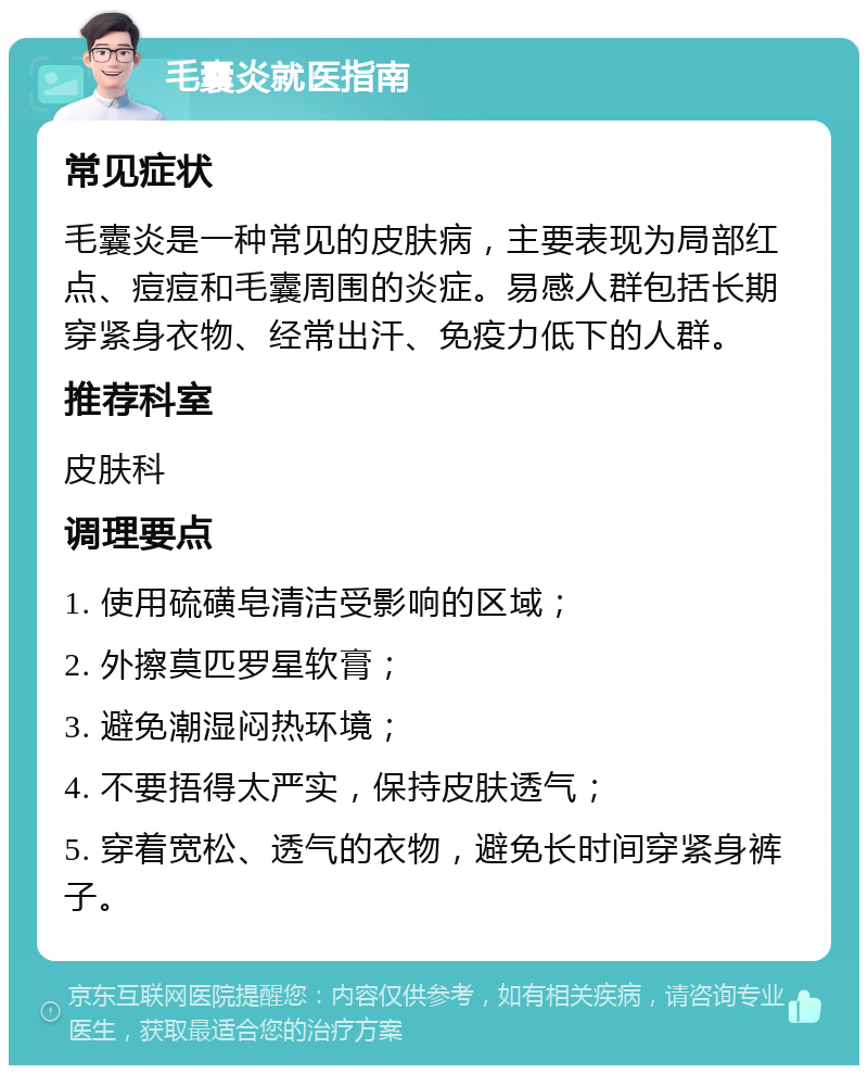 毛囊炎就医指南 常见症状 毛囊炎是一种常见的皮肤病，主要表现为局部红点、痘痘和毛囊周围的炎症。易感人群包括长期穿紧身衣物、经常出汗、免疫力低下的人群。 推荐科室 皮肤科 调理要点 1. 使用硫磺皂清洁受影响的区域； 2. 外擦莫匹罗星软膏； 3. 避免潮湿闷热环境； 4. 不要捂得太严实，保持皮肤透气； 5. 穿着宽松、透气的衣物，避免长时间穿紧身裤子。