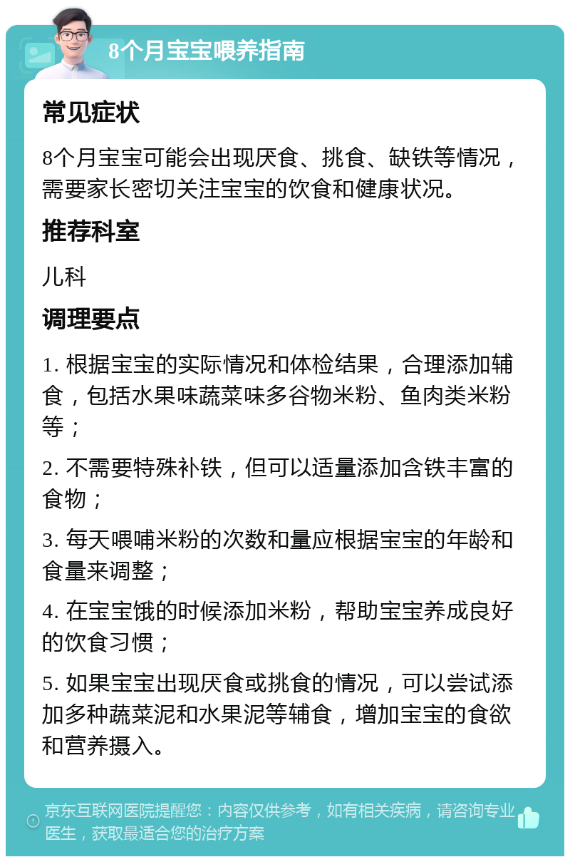 8个月宝宝喂养指南 常见症状 8个月宝宝可能会出现厌食、挑食、缺铁等情况，需要家长密切关注宝宝的饮食和健康状况。 推荐科室 儿科 调理要点 1. 根据宝宝的实际情况和体检结果，合理添加辅食，包括水果味蔬菜味多谷物米粉、鱼肉类米粉等； 2. 不需要特殊补铁，但可以适量添加含铁丰富的食物； 3. 每天喂哺米粉的次数和量应根据宝宝的年龄和食量来调整； 4. 在宝宝饿的时候添加米粉，帮助宝宝养成良好的饮食习惯； 5. 如果宝宝出现厌食或挑食的情况，可以尝试添加多种蔬菜泥和水果泥等辅食，增加宝宝的食欲和营养摄入。