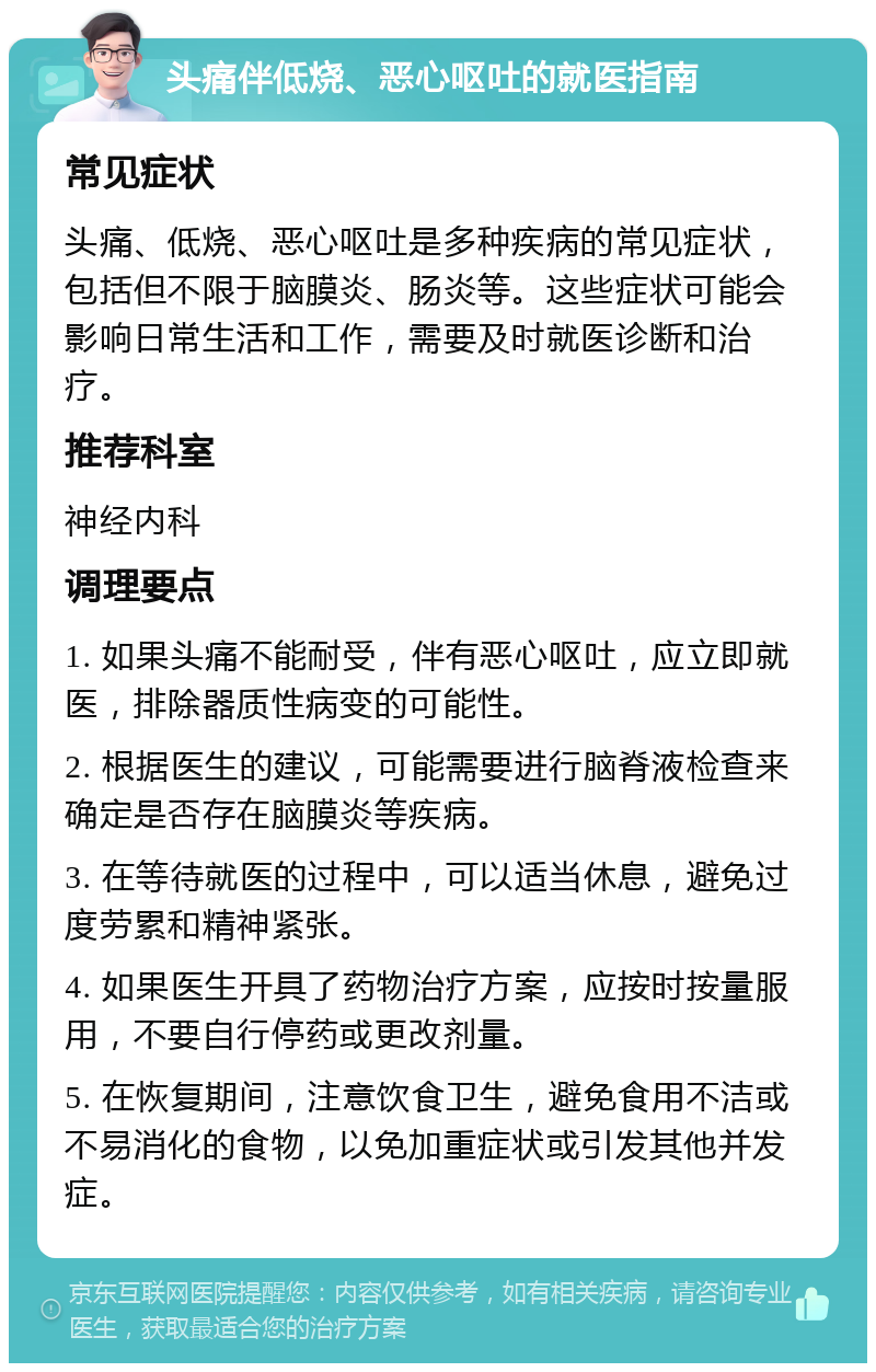 头痛伴低烧、恶心呕吐的就医指南 常见症状 头痛、低烧、恶心呕吐是多种疾病的常见症状，包括但不限于脑膜炎、肠炎等。这些症状可能会影响日常生活和工作，需要及时就医诊断和治疗。 推荐科室 神经内科 调理要点 1. 如果头痛不能耐受，伴有恶心呕吐，应立即就医，排除器质性病变的可能性。 2. 根据医生的建议，可能需要进行脑脊液检查来确定是否存在脑膜炎等疾病。 3. 在等待就医的过程中，可以适当休息，避免过度劳累和精神紧张。 4. 如果医生开具了药物治疗方案，应按时按量服用，不要自行停药或更改剂量。 5. 在恢复期间，注意饮食卫生，避免食用不洁或不易消化的食物，以免加重症状或引发其他并发症。