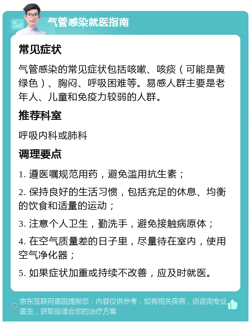 气管感染就医指南 常见症状 气管感染的常见症状包括咳嗽、咳痰（可能是黄绿色）、胸闷、呼吸困难等。易感人群主要是老年人、儿童和免疫力较弱的人群。 推荐科室 呼吸内科或肺科 调理要点 1. 遵医嘱规范用药，避免滥用抗生素； 2. 保持良好的生活习惯，包括充足的休息、均衡的饮食和适量的运动； 3. 注意个人卫生，勤洗手，避免接触病原体； 4. 在空气质量差的日子里，尽量待在室内，使用空气净化器； 5. 如果症状加重或持续不改善，应及时就医。