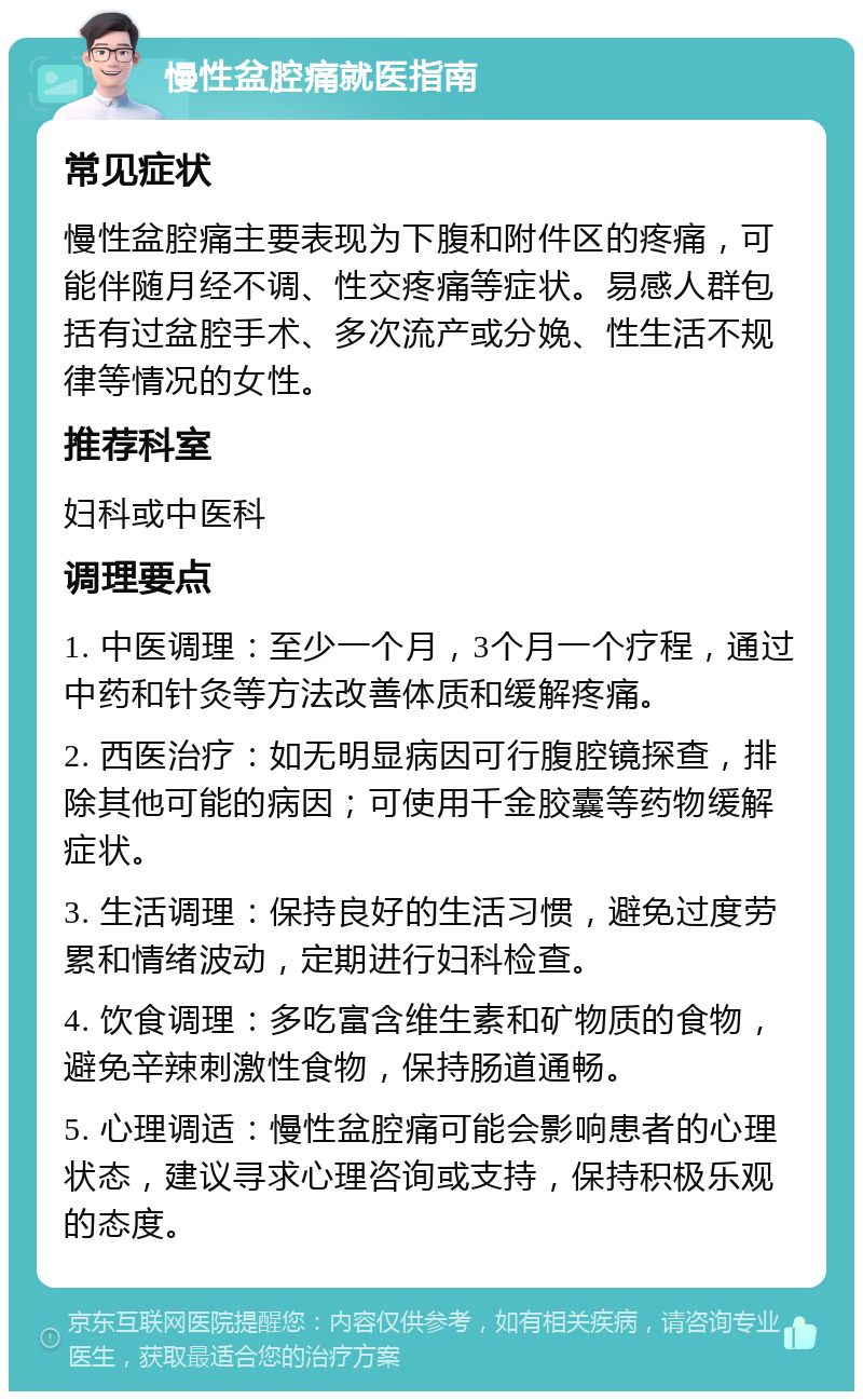 慢性盆腔痛就医指南 常见症状 慢性盆腔痛主要表现为下腹和附件区的疼痛，可能伴随月经不调、性交疼痛等症状。易感人群包括有过盆腔手术、多次流产或分娩、性生活不规律等情况的女性。 推荐科室 妇科或中医科 调理要点 1. 中医调理：至少一个月，3个月一个疗程，通过中药和针灸等方法改善体质和缓解疼痛。 2. 西医治疗：如无明显病因可行腹腔镜探查，排除其他可能的病因；可使用千金胶囊等药物缓解症状。 3. 生活调理：保持良好的生活习惯，避免过度劳累和情绪波动，定期进行妇科检查。 4. 饮食调理：多吃富含维生素和矿物质的食物，避免辛辣刺激性食物，保持肠道通畅。 5. 心理调适：慢性盆腔痛可能会影响患者的心理状态，建议寻求心理咨询或支持，保持积极乐观的态度。