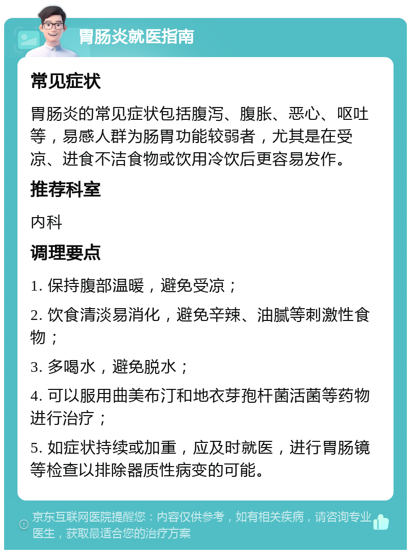 胃肠炎就医指南 常见症状 胃肠炎的常见症状包括腹泻、腹胀、恶心、呕吐等，易感人群为肠胃功能较弱者，尤其是在受凉、进食不洁食物或饮用冷饮后更容易发作。 推荐科室 内科 调理要点 1. 保持腹部温暖，避免受凉； 2. 饮食清淡易消化，避免辛辣、油腻等刺激性食物； 3. 多喝水，避免脱水； 4. 可以服用曲美布汀和地衣芽孢杆菌活菌等药物进行治疗； 5. 如症状持续或加重，应及时就医，进行胃肠镜等检查以排除器质性病变的可能。