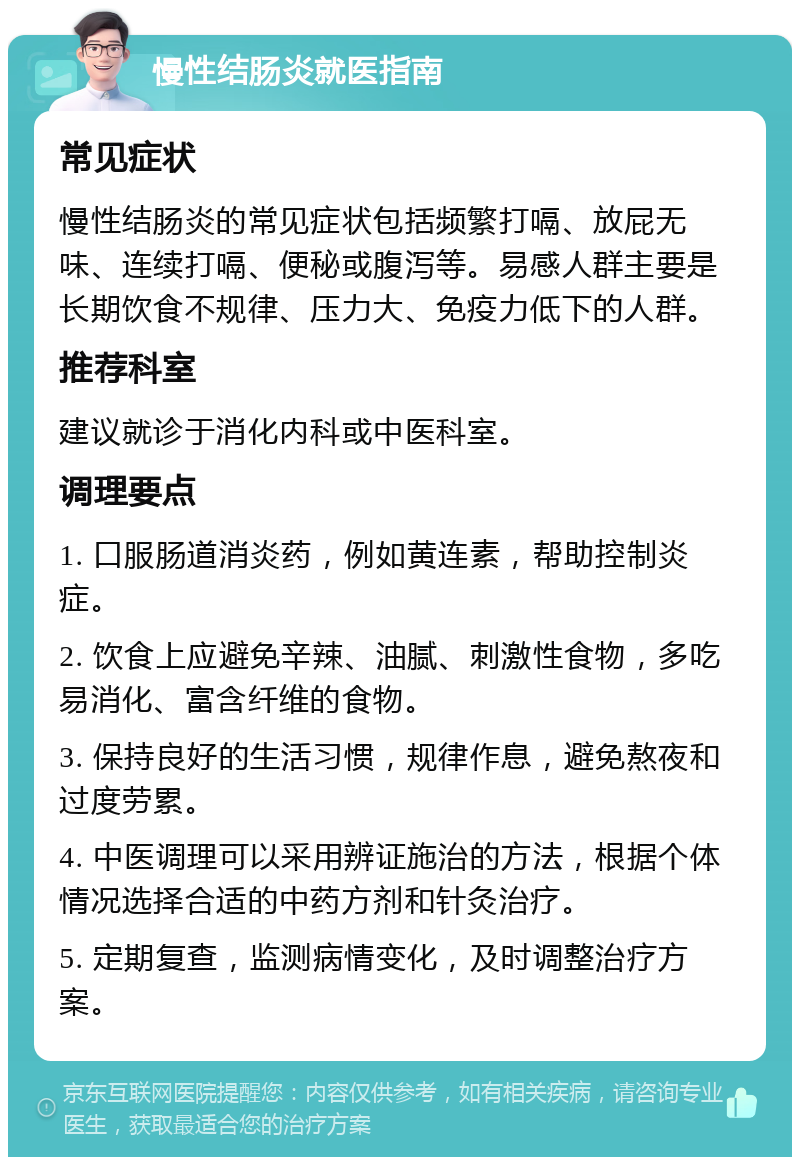 慢性结肠炎就医指南 常见症状 慢性结肠炎的常见症状包括频繁打嗝、放屁无味、连续打嗝、便秘或腹泻等。易感人群主要是长期饮食不规律、压力大、免疫力低下的人群。 推荐科室 建议就诊于消化内科或中医科室。 调理要点 1. 口服肠道消炎药，例如黄连素，帮助控制炎症。 2. 饮食上应避免辛辣、油腻、刺激性食物，多吃易消化、富含纤维的食物。 3. 保持良好的生活习惯，规律作息，避免熬夜和过度劳累。 4. 中医调理可以采用辨证施治的方法，根据个体情况选择合适的中药方剂和针灸治疗。 5. 定期复查，监测病情变化，及时调整治疗方案。