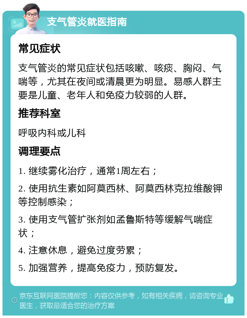 支气管炎就医指南 常见症状 支气管炎的常见症状包括咳嗽、咳痰、胸闷、气喘等，尤其在夜间或清晨更为明显。易感人群主要是儿童、老年人和免疫力较弱的人群。 推荐科室 呼吸内科或儿科 调理要点 1. 继续雾化治疗，通常1周左右； 2. 使用抗生素如阿莫西林、阿莫西林克拉维酸钾等控制感染； 3. 使用支气管扩张剂如孟鲁斯特等缓解气喘症状； 4. 注意休息，避免过度劳累； 5. 加强营养，提高免疫力，预防复发。